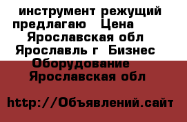 инструмент режущий предлагаю › Цена ­ 15 - Ярославская обл., Ярославль г. Бизнес » Оборудование   . Ярославская обл.